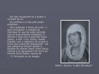 Por isso recusavam-se a acatar a vontade do rei.  Os conflitos e a luta pelo poder eclodiram . Para defender a honra da irmã , e fazer prevalecer a vontade de Henrique IV, que de resto coincidia com as suas próprias ambições, D. Afonso V casa com a sobrinha Dona Joana , e mal  o rei  morre, invade Castela, com o objectivo de ocupar o trono que outros lhe disputavam : Os que sempre se tinham oposto à escolha da infanta Joana como futura rainhas e se agrupavam em torno da  Infanta Dona Isabel, esposa de  D. Fernando rei de Aragão. DONA  JOANA “A BELTRANEJA” 