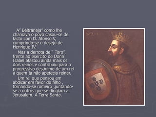 A” Beltraneja” como lhe chamava o povo casou-se de facto com D. Afonso V, cumprindo-se o desejo de Henrique IV. Mas a derrota de “ Toro”, frente ao exercito de Dona Isabel afastou ainda mais os dois reinos e contribuiu para o progressivo desânimo de um rei a quem já não apetecia reinar. Um rei que pensou em abdicar em favor do filho , tornando-se romeiro ,juntando-se a outros que se dirigiam a Jerusalem. A Terra Santa. 