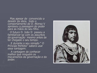 Mas apesar de  convencido a desistir da ideia,  todo o  comportamento de D. Afonso V apressou a passagem do poder para as mãos do seu filho. O futuro D. João II  passou a familiarizar-se com os assuntos da governação  mesmo antes de ter chegado o seu tempo. E durante o seu reinado “ O Príncipe Perfeito” saberá usar essa vantagem. A vantagem de conhecer melhor que ninguém os mecanismos da governação e do poder. 