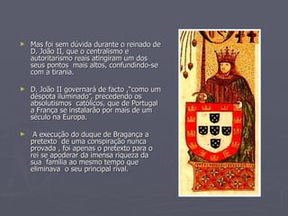 Mas foi sem dúvida durante o reinado de D. João II, que o centralismo e autoritarismo reais atingiram um dos seus pontos  mais altos, confundindo-se com a tirania. D. João II governará de facto ,“como um déspota iluminado”, precedendo os absolutismos  católicos, que de Portugal a França se instalarão por mais de um século na Europa. A execução do duque de Bragança a pretexto  de uma conspiração nunca provada , foi apenas o pretexto para o rei se apoderar da imensa riqueza da sua  família ao mesmo tempo que eliminava  o seu principal rival. 