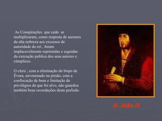As Conspirações  que cedo  se multiplicaram, como resposta de sectores da alta nobreza aos excessos de autoridade do rei , foram  implacavelmente reprimidas e seguidas da execução publica dos seus autores e cúmplices .  O clero , com a eliminação do bispo de Évora, envenenado na prisão, com a confiscação de bens e limitação de privilégios de que foi alvo, não guardou também boas recordações deste período. D. João II 