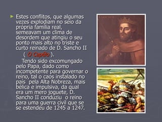 Estes conflitos, que algumas vezes explodiam no seio da própria família real, semeavam um clima de desordem que atingiu o seu ponto mais alto no triste e curto reinado de D. Sancho II (  O Capêlo  ). Tendo sido excomungado pelo Papa, dado como incompetente para governar o reino, tal o caos instalado no país  pela Alta Nobreza, mais bélica e impulsiva, da qual  era um mero joguete, D. Sancho II conduziu  o reino para uma guerra civil que se se estendeu de 1245 a 1247. 