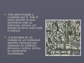 Esta determinação e crueldade que D. João II exibia perante os seus adversários reais ou potenciais, semeou um período de terror entre toda a nobreza. A autoridade do rei, rodeado de um implacável aparelho repressivo que assentava na vigilância, denúncia e tortura, tornou-se rapidamente incontestada. 