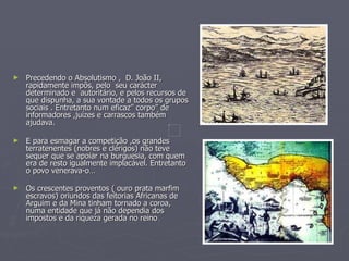 Precedendo o Absolutismo ,  D. João II, rapidamente impôs, pelo  seu carácter determinado e  autoritário, e pelos recursos de que dispunha, a sua vontade a todos os grupos sociais . Entretanto num eficaz” corpo” de informadores ,juízes e carrascos também ajudava. E para esmagar a competição ,os grandes terratenentes (nobres e clérigos) não teve sequer que se apoiar na burguesia, com quem era de resto igualmente implacável. Entretanto o povo venerava-o… Os crescentes proventos ( ouro prata marfim escravos) oriundos das feitorias Africanas de Arguim e da Mina tinham tornado a coroa, numa entidade que já não dependia dos impostos e da riqueza gerada no reino  . 