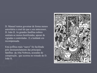 D. Manuel tentou governar de forma menos autoritária e cruel do que o seu antecessor, D. João II. As grandes famílias nobres sentiam-se menos hostilizadas, apesar de vigiadas e controladas . E a lealdade era recompensada. Esta política mais “suave” foi facilitada pelo desmantelamento das principais famílias  da Alta Nobreza, acusadas de conspiração,  que ocorreu no reinado de D. João II. 