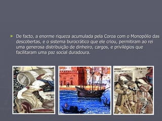 De facto, a enorme riqueza acumulada pela Coroa com o Monopólio das descobertas, e o sistema burocrático que ele criou, permitiram ao rei uma generosa distribuição de dinheiro, cargos, e privilégios que facilitaram uma paz social duradoura. 