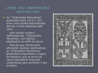 As “ Ordenações Manuelinas”, publicadas entre 1514 e 1521,  eram uma recolha sistematizada das leis e foros dispersos pelo reino. Uma versão revista e melhorada das  “Ordenações Afonsinas”, com ligeiras adaptações ao estilo da época. Mais do que introduzirem alterações jurídicas significativas, as “Ordenações Manuelinas” pretendiam engrandecer a figura do Monarca, que se servia da recém-descoberta Imprensa (Gutenberg) para aumentar o seu  prestígio.  LIVRO  DAS  ORDENAÇÔES  MANUELINAS 