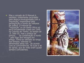 Mas o reinado de D Manuel é, também, tristemente recordado pela aliança envergonhada com a Inquisição, responsável pela perseguição e morte de milhares de judeus. O tribunal da “inquisição” ou do Santo Oficio só será formalmente criado em 1545 no Concilio de Trento, no tempo de  D. João III, mas a prática da tortura ,  da condenação à morte “ pelo fogo dos hereges era antiga .Tinha-se refinado ao longo dos tempos, tolerada ou alimentada pelos reis , de acordo com as conveniências. As suas e as da Igreja, que de resto eram quase sempre coincidentes.  