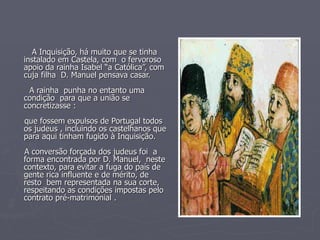 A Inquisição, há muito que se tinha instalado em Castela, com  o fervoroso apoio da rainha Isabel “a Católica”, com cuja filha  D. Manuel pensava casar. A rainha  punha no entanto uma  condição  para que a união se concretizasse : que fossem expulsos de Portugal todos os judeus , incluindo os castelhanos que para aqui tinham fugido à Inquisição. A conversão forçada dos judeus foi  a forma encontrada por D. Manuel,  neste contexto, para evitar a fuga do país de gente rica influente e de mérito, de resto  bem representada na sua corte, respeitando as condições impostas pelo contrato pré-matrimonial . 
