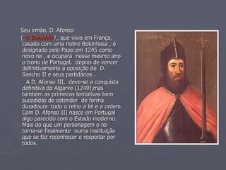 Seu irmão, D. Afonso (  O Bolonhês )  , que vivia em França, casado com uma nobre Bolonhesa , é designado pelo Papa em 1245 como novo rei , e ocupará  nesse mesmo ano o trono de Portugal,  depois de vencer definitivamente a oposição de  D. Sancho II e seus partidários . A D. Afonso III,  deve-se a conquista definitiva do Algarve (1249),mas também as primeiras tentativas bem sucedidas de estender  de forma duradoura  todo o reino a lei e a ordem. Com D. Afonso III nasce em Portugal algo parecido com o Estado moderno. Mais do que um personagem o rei torna-se finalmente  numa instituição que se faz reconhecer e respeitar por todos. 