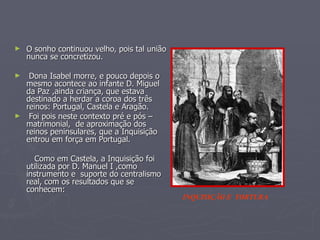 O sonho continuou velho, pois tal união nunca se concretizou. Dona Isabel morre, e pouco depois o mesmo acontece ao infante D. Miguel  da Paz ,ainda criança, que estava destinado a herdar a coroa dos três reinos: Portugal, Castela e Aragão. Foi pois neste contexto pré e pós – matrimonial,  de aproximação dos reinos peninsulares, que a Inquisição entrou em força em Portugal.  Como em Castela, a Inquisição foi utilizada por D. Manuel I ,como instrumento e  suporte do centralismo real, com os resultados que se conhecem: INQUISIÇÃO E  TORTURA 