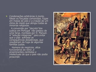 Condenações arbitrárias à morte,  falsas ou forçadas conversões, fugas em massa do país e a criação de um clima de medo que atingiu todas as minorias religiosas. A conversão por “decreto”dos  judeus em Portugal  não passou de uma farsa, montada por D. Manuel. A “solução milagrosa “ para evitar que o país  sofresse as consequências desastrosas, que resultariam da fuga de algumas famílias judias. Homens de negócios, altos funcionários do reino ,e proeminentes cientistas e intelectuais de que o país não podia prescindir.   