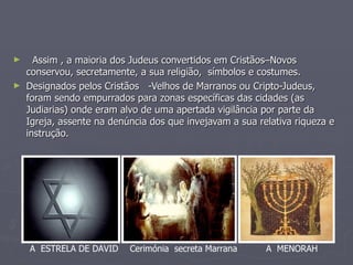 Assim , a maioria dos Judeus convertidos em Cristãos–Novos conservou, secretamente, a sua religião,  símbolos e costumes. Designados pelos Cristãos  -Velhos de Marranos ou Cripto-Judeus, foram sendo empurrados para zonas específicas das cidades (as Judiarias) onde eram alvo de uma apertada vigilância por parte da Igreja, assente na denúncia dos que invejavam a sua relativa riqueza e instrução. A  MENORAH A  ESTRELA DE DAVID Cerimónia  secreta Marrana 