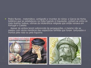 Pedro Nunes , matemático, cartógrafo e inventor do nónio; e Garcia da Horta, botânico que se estabeleceu na Índia fugindo à Inquisição, contam-se entre os mais ilustres Judeus, vítimas da intolerância religiosa que então reinava em Portugal e Castela. Apesar de ambos terem sobrevivido às perseguições, o mesmo não se passou com vários membros das respectivas famílias que foram  torturados e mortos pela roda ou pela fogueira. 