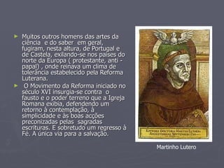 Muitos outros homens das artes da ciência  e do saber  em geral, fugiram, nesta altura, de Portugal e de Castela, exilando-se nos países do norte da Europa ( protestante, anti - papal) , onde reinava um clima de tolerância estabelecido pela Reforma Luterana. O Movimento da Reforma iniciado no século XVI insurgia-se contra  o fausto e o poder terreno que a Igreja Romana exibia, defendendo um retorno à contemplação, à simplicidade e às boas acções preconizadas pelas  sagradas escrituras. E sobretudo um regresso à Fé. A única via para a salvação.  Martinho Lutero 