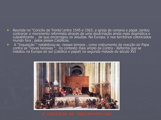 Reunida no “Concilio de Trento”,entre 1545 e 1563, a igreja de romana e papal ,tentou  contrariar o movimento reformista através de uma doutrinação ainda mais dogmática e culpabilizante ,  de que encarregou os Jesuítas. Na Europa, e nos territórios colonizados  mundo fora , pelos países Católicos. A “Inquisição “ notabilizou-se, nesses tempos , como instrumento da reacção do Papa contra as “novas heresias “,  no contexto mais amplo da Contra - Reforma que se instalou na Europa do sul (católica e papal) na segunda metade do século XVI O  CONCÌLIO  DE  TRENTO-1545-1563 