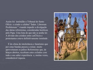 Assim foi  instituído o Tribunal do Santo Oficio  e criado o célebre” Índex  Librorum  Proibitorum “ visando impedir a divulgação das ideias reformistas, consideradas heréticas pelo Papa. Uma lista do que não se podia ler.  A divisão dos cristãos entre católicos e protestantes estava definitivamente instalada . E do clima de intolerância e fanatismo que por estas bandas passou a reinar, muito aproveitaram os países Reformistas que, de braços abertos, recebiam estes exilados com todo o seu saber experiência  e, muitas vezes, considerável riqueza. 