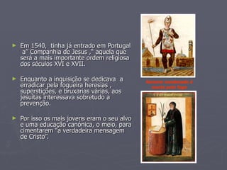 Em 1540,  tinha já entrado em Portugal  a” Companhia de Jesus ,“ aquela que será a mais importante ordem religiosa dos séculos XVI e XVII. Enquanto a inquisição se dedicava  a erradicar pela fogueira heresias , superstições, e bruxarias várias, aos jesuítas interessava sobretudo a prevenção. Por isso os mais jovens eram o seu alvo e uma educação canónica, o meio, para cimentarem “a verdadeira mensagem de Cristo”. Homem condenado à morte pelo fogo 