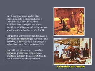 Nos tempos seguintes ,os Jesuítas, controlarão todo o ensino incluindo o Universitário, e toda a actividade missionária em Portugal e nos novos territórios de além-mar, até serem extintos pelo Marquês de Pombal no séc. XVIII. Competindo entre si no poder na riqueza e sobretudo na influencia que exerciam junto da coroa , as relações entre a inquisição e os Jesuítas nunca foram muito cordiais.  Em 1640 entrarão mesmo em conflito quando ao contrário da inquisição os jesuítas se colocam do lado de D. João IV e da Restauração da Independência. A Expulsão dos Jesuítas 