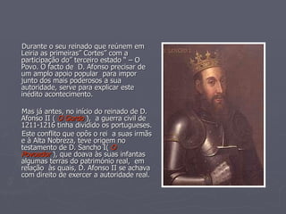 Durante o seu reinado que reúnem em Leiria as primeiras” Cortes” com a participação do” terceiro estado “ – O Povo. O facto de  D. Afonso precisar de um amplo apoio popular  para impor junto dos mais poderosos a sua autoridade, serve para explicar este inédito acontecimento. Mas já antes, no início do reinado de D. Afonso II (  O Gordo  ),  a guerra civil de 1211-1216 tinha dividido os portugueses. Este conflito que opôs o rei  a suas irmãs e à Alta Nobreza, teve origem no testamento de D. Sancho I(  O Povoador  ), que doava às suas infantas algumas terras do património real,  em relação  às quais, D. Afonso II se achava com direito de exercer a autoridade real. 