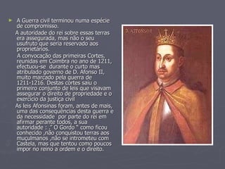 A Guerra civil terminou numa espécie de compromisso. A autoridade do rei sobre essas terras era assegurada, mas não o seu usufruto que seria reservado aos proprietários. A convocação das primeiras Cortes, reunidas em Coimbra no ano de 1211, efectuou-se  durante o curto mas atribulado governo de D. Afonso II, muito marcado pela guerra de 1211-1216. Destas cortes saiu o primeiro conjunto de leis que visavam assegurar o direito de propriedade e o exercício da justiça civil As leis Afonsinas foram, antes de mais, uma das consequências desta guerra e da necessidade  por parte do rei em afirmar perante todos, a sua autoridade : .” O Gordo “ como ficou conhecido ,não conquistou terras aos muçulmanos ,não se intrometeu com Castela, mas que tentou como poucos  impor no reino a ordem e o direito.  