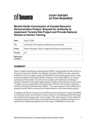 STAFF REPORT
                                              ACTION REQUIRED


Mental Health Commission of Canada Research
Demonstration Project: Request for Authority to
Implement Toronto Site Project and Provide National
Streets to Homes Training

Date:        April 9, 2009

To:          Community Development and Recreation Committee

From:        General Manager, Shelter, Support and Housing Administration

Wards:       All

Reference
Number:



SUMMARY

Shelter, Support and Housing Administration (SSHA), in partnership with the Centre for
Research on Inner City Health at St. Michael’s Hospital (CRICH), has been selected to
undertake a four-year, approximately $22,500,000 research demonstration project, under
a national program of the Mental Health Commission of Canada (MHCC), to examine
and document the benefits of certain service models on the health and well being of
mentally ill homeless individuals (approximately $9.4M will be directed to the providers
of support services, about $4M will be directed to CRICH for the research component,
and the remaining $9.1M allocated to SSHA). This report requests certain authorities be
granted to permit SSHA to proceed with implementation of the demonstration project.

In addition, the Streets to Homes Unit of SSHA has been requested to support the MHCC
as a National Trainer on the Streets to Homes Intensive Case Management (ICM) model
for all demonstration project sites across Canada. This report requests certain authorities
be granted to permit staff to take on the national trainer role, including entering into an
agreement for funding anticipated to be in the range of $400,000 over four years.




Mental Health Commission of Canada Research Demonstration Project                          1
 