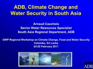 ADB, Climate Change and
     Water Security in South Asia
                     Arnaud Cauchois
            Senior Water Resources Specialist
           South Asia Regional Department, ADB

GWP Regional Workshop on Climate Change, Food and Water Security
                     Colombo, Sri Lanka
                     24-25 February 2011
 