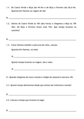 1.1. De Castro Verde a Beja são 44 Km e de Beja a Ferreira são 26,6 Km.
     Quantos Km fizemos na viagem de ida?


R: _________________________________________________________________

1.2. Saímos de Castro Verde às 10h (dez horas) e chegamos a Beja às 10h
     45m. De Beja a Ferreira foram mais 15m. Que tempo levamos no
     caminho?



R: _________________________________________________________________

1.3. Como fizemos também o percurso de volta, calcula:

     Quantos Km fizemos, no total.


     R: ___________________________________________________________

     Quanto tempo levamos na viagem, ida e volta.


     R: ___________________________________________________________



2 – Quando chegamos de novo à escola o relógio do autocarro marcava 14h.



2.1. Quanto tempo demoramos desde que saímos até voltarmos à escola?



R: _________________________________________________________________

2.2. Calcula o tempo que levamos no lagar.




R: _________________________________________________________________
 