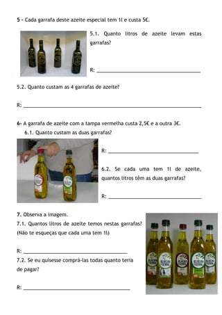 5 – Cada garrafa deste azeite especial tem 1l e custa 5€.

                               5.1. Quanto litros de azeite levam estas
                               garrafas?




                               R: ______________________________________


5.2. Quanto custam as 4 garrafas de azeite?


R: _________________________________________________________________


6- A garrafa de azeite com a tampa vermelha custa 2,5€ e a outra 3€.
   6.1. Quanto custam as duas garrafas?


                                    R: _________________________________


                                    6.2. Se cada uma tem 1l de azeite,
                                    quantos litros têm as duas garrafas?


                                    R: __________________________________


7. Observa a imagem.
7.1. Quantos litros de azeite temos nestas garrafas?
(Não te esqueças que cada uma tem 1l)


R: ______________________________________
7.2. Se eu quisesse comprá-las todas quanto teria
de pagar?


R: _______________________________________
 