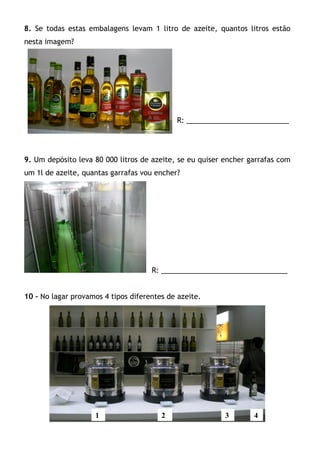 8. Se todas estas embalagens levam 1 litro de azeite, quantos litros estão
nesta imagem?




                                            R: __________________________




9. Um depósito leva 80 000 litros de azeite, se eu quiser encher garrafas com
um 1l de azeite, quantas garrafas vou encher?




                                     R: ________________________________


10 – No lagar provamos 4 tipos diferentes de azeite.




                    1                   2                 3       4
 