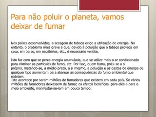 Para não poluir o planeta, vamos deixar de fumarNos países desenvolvidos, a secagem de tabaco exige a utilização de energia. No entanto, o problema mais grave é que, devido à poluição que o tabaco provoca em casa, em bares, em escritórios, etc., é necessário ventilar.Isto faz com que se perca energia acumulada, que se utilize mais o ar condicionado para eliminar as partículas de fumo, etc. Por isso, quem fuma, polui-se a si próprio, matando-se, a médio prazo, a si mesmo, a poluição e os gastos de energia de qualquer tipo aumentam para atenuar as consequências do fumo ambiental que rodeiam.Isto acontece por serem milhões de fumadores que existem em cada país. Se vários milhões de fumadores deixassem de fumar, os efeitos benéficos, para eles e para o meio ambiente, manifestar-se-iam em pouco tempo.