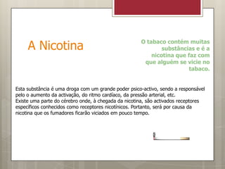 A Nicotina O tabaco contém muitas substâncias e é a nicotina que faz com que alguém se vicie no tabaco.Esta substância é uma droga com um grande poder psico-activo, sendo a responsável pelo o aumento da activação, do ritmo cardíaco, da pressão arterial, etc.Existe uma parte do cérebro onde, à chegada da nicotina, são activados receptores específicos conhecidos como receptores nicotínicos. Portanto, será por causa da nicotina que os fumadores ficarão viciados em pouco tempo.