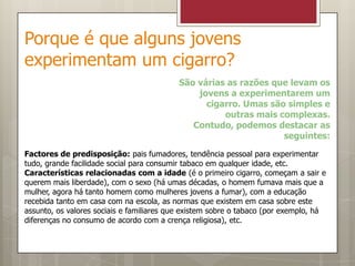 Porque é que alguns jovens experimentam um cigarro?São várias as razões que levam os jovens a experimentarem um cigarro. Umas são simples e outras mais complexas. Contudo, podemos destacar as seguintes:Factores de predisposição: pais fumadores, tendência pessoal para experimentar tudo, grande facilidade social para consumir tabaco em qualquer idade, etc.Características relacionadas com a idade (é o primeiro cigarro, começam a sair e querem mais liberdade), com o sexo (há umas décadas, o homem fumava mais que a mulher, agora há tanto homem como mulheres jovens a fumar), com a educação recebida tanto em casa com na escola, as normas que existem em casa sobre este assunto, os valores sociais e familiares que existem sobre o tabaco (por exemplo, há diferenças no consumo de acordo com a crença religiosa), etc.