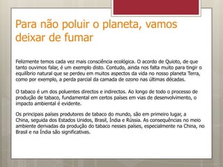 Para não poluir o planeta, vamos deixar de fumarFelizmente temos cada vez mais consciência ecológica. O acordo de Quioto, de que tanto ouvimos falar, é um exemplo disto. Contudo, ainda nos falta muito para tingir o equilíbrio natural que se perdeu em muitos aspectos da vida no nosso planeta Terra, como por exemplo, a perda parcial da camada de ozono nas últimas décadas.O tabaco é um dos poluentes directos e indirectos. Ao longo de todo o processo de produção de tabaco, fundamental em certos países em vias de desenvolvimento, o impacto ambiental é evidente.Os principais países produtores de tabaco do mundo, são em primeiro lugar, a China, seguida dos Estados Unidos, Brasil, Índia e Rússia. As consequências no meio ambiente derivadas da produção do tabaco nesses países, especialmente na China, no Brasil e na Índia são significativas.