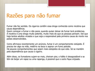 Razões para não fumar
Fumar não faz sentido. Os cigarros contêm essa droga conhecida como nicotina que
causa dependência.
Quem começar a fumar e não parar, quando quiser deixar de fumar terá problemas.
A nicotina é uma droga muito potente, muito mais do que as pessoas pensam. Daí que
haja tantos adultos viciados e que seja a responsável pela primeira causa de morte nos
países desenvolvidos.
Como afirmava recentemente um anúncio, fumar é um comportamento estúpido. É
preciso ter algo na mão, metê-lo na boca e aspirar um fumo poluído.
Há poucos comportamentos que sejam mais estúpidos do que este. Só se mantém
pela dependência que causa o cigarro.
Além disso, os fumadores sujam-se mais, cheiram pior, o hálito é desagradável e se
têm de beijar um rapaz ou uma rapariga, é possível que o outro fique enjoado.
 