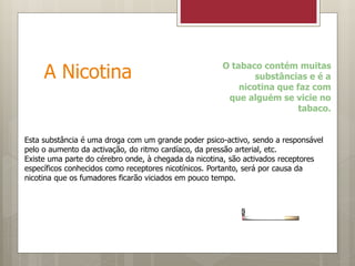A Nicotina O tabaco contém muitas
substâncias e é a
nicotina que faz com
que alguém se vicie no
tabaco.
Esta substância é uma droga com um grande poder psico-activo, sendo a responsável
pelo o aumento da activação, do ritmo cardíaco, da pressão arterial, etc.
Existe uma parte do cérebro onde, à chegada da nicotina, são activados receptores
específicos conhecidos como receptores nicotínicos. Portanto, será por causa da
nicotina que os fumadores ficarão viciados em pouco tempo.
 