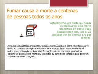 Fumar causa a morte a centenas
de pessoas todos os anos
Actualmente, em Portugal, fumar
é responsável pela morte
prematura de quase 9000
pessoas cada ano, isto é, 25
pessoas por dia e umas 175 por
semana.
Em todos os hospitais portugueses, todas as semanas alguém entra em estado grave
devido ao consumo de cigarros e várias são as mortes. Isto sabemo-lo desde há
muitos anos, pois cada vez há mais informação, mas as empresas tabaqueiras
“poluem” as pessoas com mentiras, falsidades ou com meias verdades para poderem
continuar a manter o negócio.
 