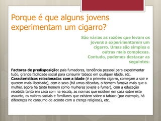 Porque é que alguns jovens
experimentam um cigarro?
São várias as razões que levam os
jovens a experimentarem um
cigarro. Umas são simples e
outras mais complexas.
Contudo, podemos destacar as
seguintes:
Factores de predisposição: pais fumadores, tendência pessoal para experimentar
tudo, grande facilidade social para consumir tabaco em qualquer idade, etc.
Características relacionadas com a idade (é o primeiro cigarro, começam a sair e
querem mais liberdade), com o sexo (há umas décadas, o homem fumava mais que a
mulher, agora há tanto homem como mulheres jovens a fumar), com a educação
recebida tanto em casa com na escola, as normas que existem em casa sobre este
assunto, os valores sociais e familiares que existem sobre o tabaco (por exemplo, há
diferenças no consumo de acordo com a crença religiosa), etc.
 