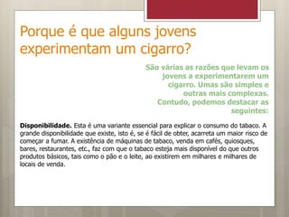 Porque é que alguns jovens
experimentam um cigarro?
São várias as razões que levam os
jovens a experimentarem um
cigarro. Umas são simples e
outras mais complexas.
Contudo, podemos destacar as
seguintes:
Disponibilidade. Esta é uma variante essencial para explicar o consumo do tabaco. A
grande disponibilidade que existe, isto é, se é fácil de obter, acarreta um maior risco de
começar a fumar. A existência de máquinas de tabaco, venda em cafés, quiosques,
bares, restaurantes, etc., faz com que o tabaco esteja mais disponível do que outros
produtos básicos, tais como o pão e o leite, ao existirem em milhares e milhares de
locais de venda.
 