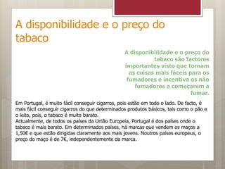 A disponibilidade e o preço do
tabaco
A disponibilidade e o preço do
tabaco são factores
importantes visto que tornam
as coisas mais fáceis para os
fumadores e incentiva os não
fumadores a começarem a
fumar.
Em Portugal, é muito fácil conseguir cigarros, pois estão em todo o lado. De facto, é
mais fácil conseguir cigarros do que determinados produtos básicos, tais como o pão e
o leito, pois, o tabaco é muito barato.
Actualmente, de todos os países da União Europeia, Portugal é dos países onde o
tabaco é mais barato. Em determinados países, há marcas que vendem os maços a
1,50€ e que estão dirigidas claramente aos mais jovens. Noutros países europeus, o
preço do maço é de 7€, independentemente da marca.
 