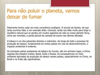 Para não poluir o planeta, vamos
deixar de fumar
Felizmente temos cada vez mais consciência ecológica. O acordo de Quioto, de que
tanto ouvimos falar, é um exemplo disto. Contudo, ainda nos falta muito para tingir o
equilíbrio natural que se perdeu em muitos aspectos da vida no nosso planeta Terra,
como por exemplo, a perda parcial da camada de ozono nas últimas décadas.
O tabaco é um dos poluentes directos e indirectos. Ao longo de todo o processo de
produção de tabaco, fundamental em certos países em vias de desenvolvimento, o
impacto ambiental é evidente.
Os principais países produtores de tabaco do mundo, são em primeiro lugar, a China,
seguida dos Estados Unidos, Brasil, Índia e Rússia. As consequências no meio
ambiente derivadas da produção do tabaco nesses países, especialmente na China, no
Brasil e na Índia são significativas.
 