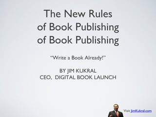 The New Rules
of Book Publishing
of Book Publishing
   “Write a Book Already!”

      BY JIM KUKRAL
CEO, DIGITAL BOOK LAUNCH




                             Visit JimKukral.com
 