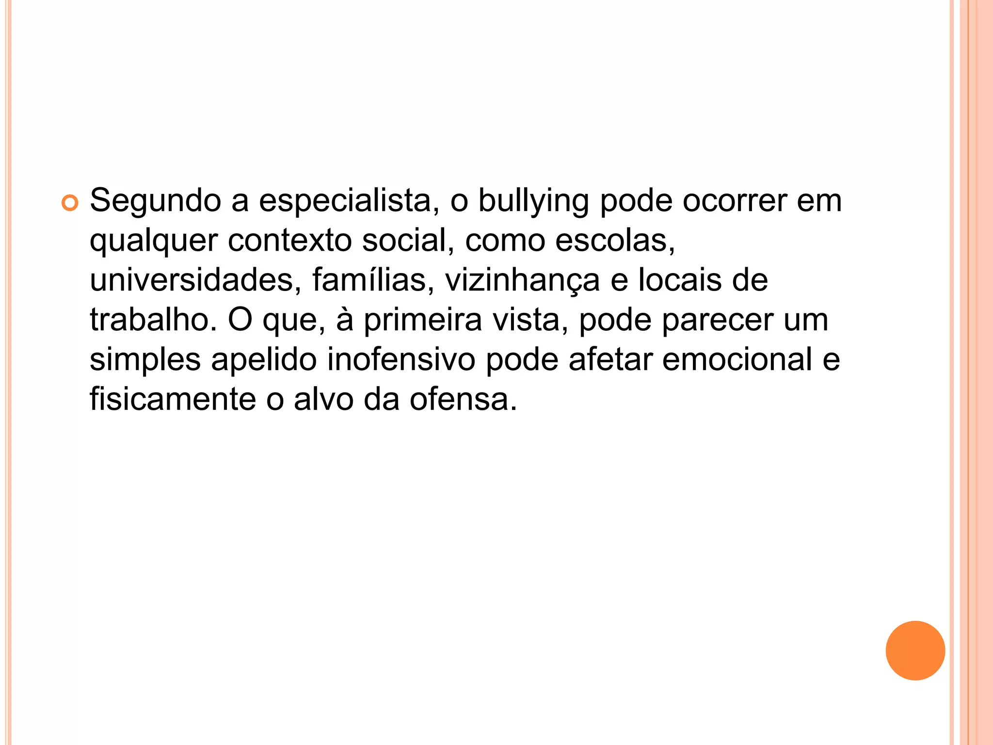  Segundo a especialista, o bullying pode ocorrer em 
qualquer contexto social, como escolas, 
universidades, famílias, vizinhança e locais de 
trabalho. O que, à primeira vista, pode parecer um 
simples apelido inofensivo pode afetar emocional e 
fisicamente o alvo da ofensa. 
 