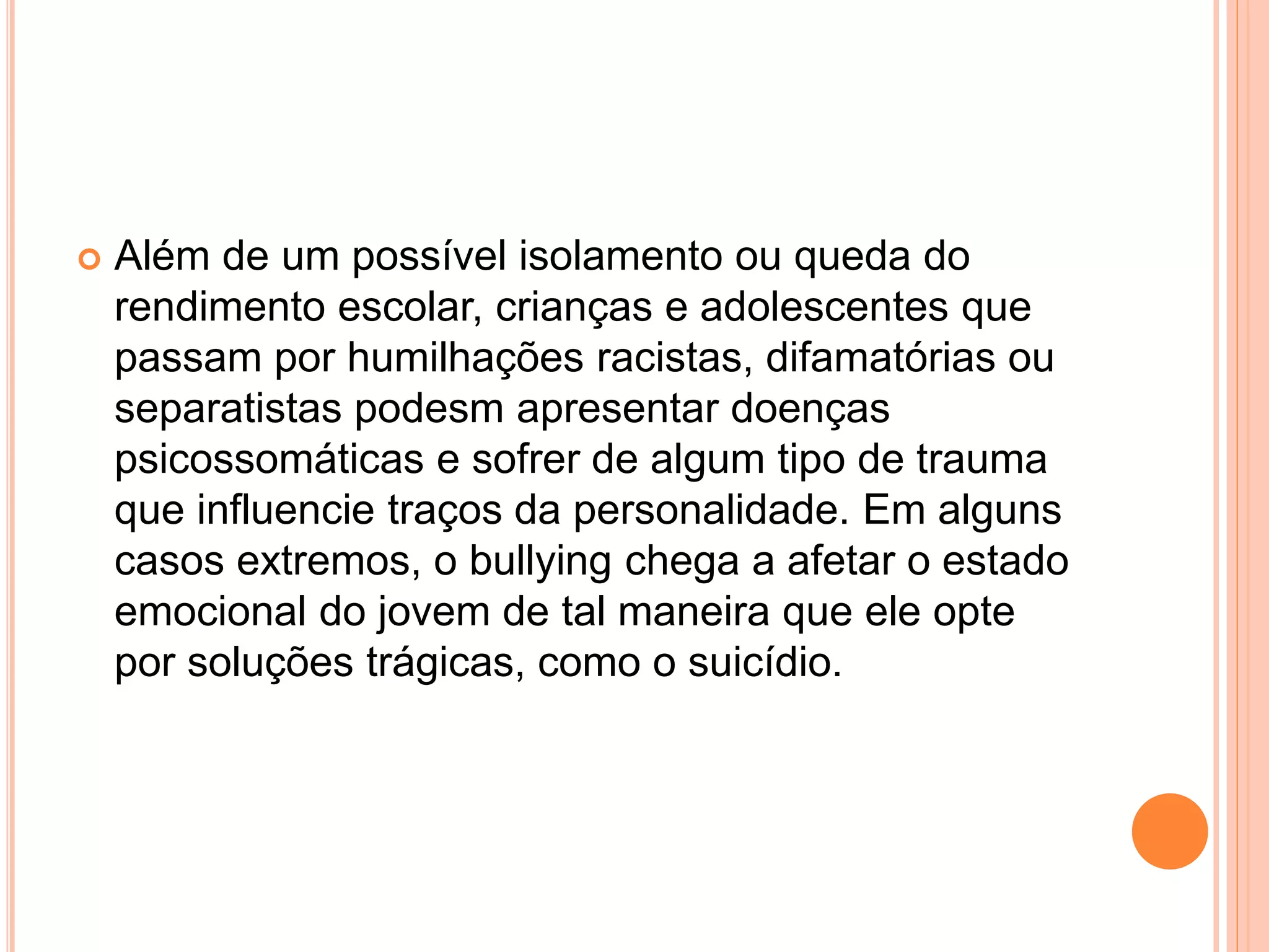  Além de um possível isolamento ou queda do 
rendimento escolar, crianças e adolescentes que 
passam por humilhações racistas, difamatórias ou 
separatistas podesm apresentar doenças 
psicossomáticas e sofrer de algum tipo de trauma 
que influencie traços da personalidade. Em alguns 
casos extremos, o bullying chega a afetar o estado 
emocional do jovem de tal maneira que ele opte 
por soluções trágicas, como o suicídio. 
 