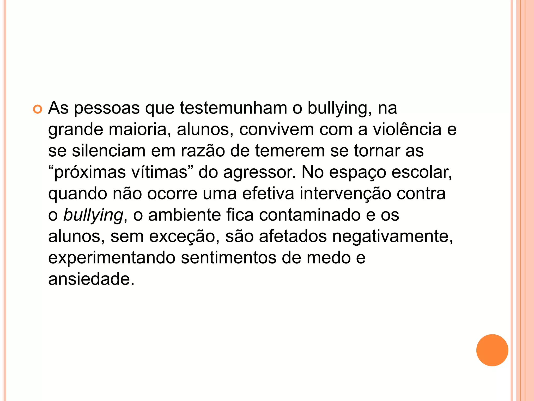  As pessoas que testemunham o bullying, na 
grande maioria, alunos, convivem com a violência e 
se silenciam em razão de temerem se tornar as 
“próximas vítimas” do agressor. No espaço escolar, 
quando não ocorre uma efetiva intervenção contra 
o bullying, o ambiente fica contaminado e os 
alunos, sem exceção, são afetados negativamente, 
experimentando sentimentos de medo e 
ansiedade. 
 