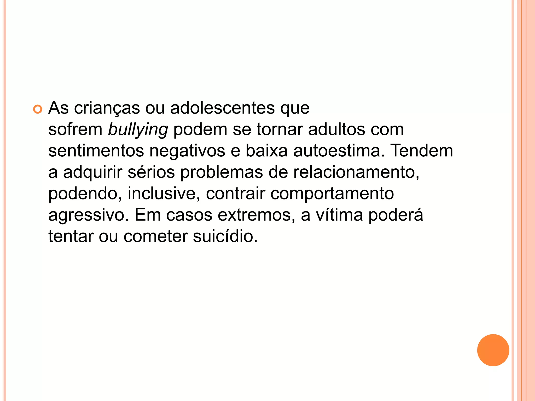  As crianças ou adolescentes que 
sofrem bullying podem se tornar adultos com 
sentimentos negativos e baixa autoestima. Tendem 
a adquirir sérios problemas de relacionamento, 
podendo, inclusive, contrair comportamento 
agressivo. Em casos extremos, a vítima poderá 
tentar ou cometer suicídio. 
 