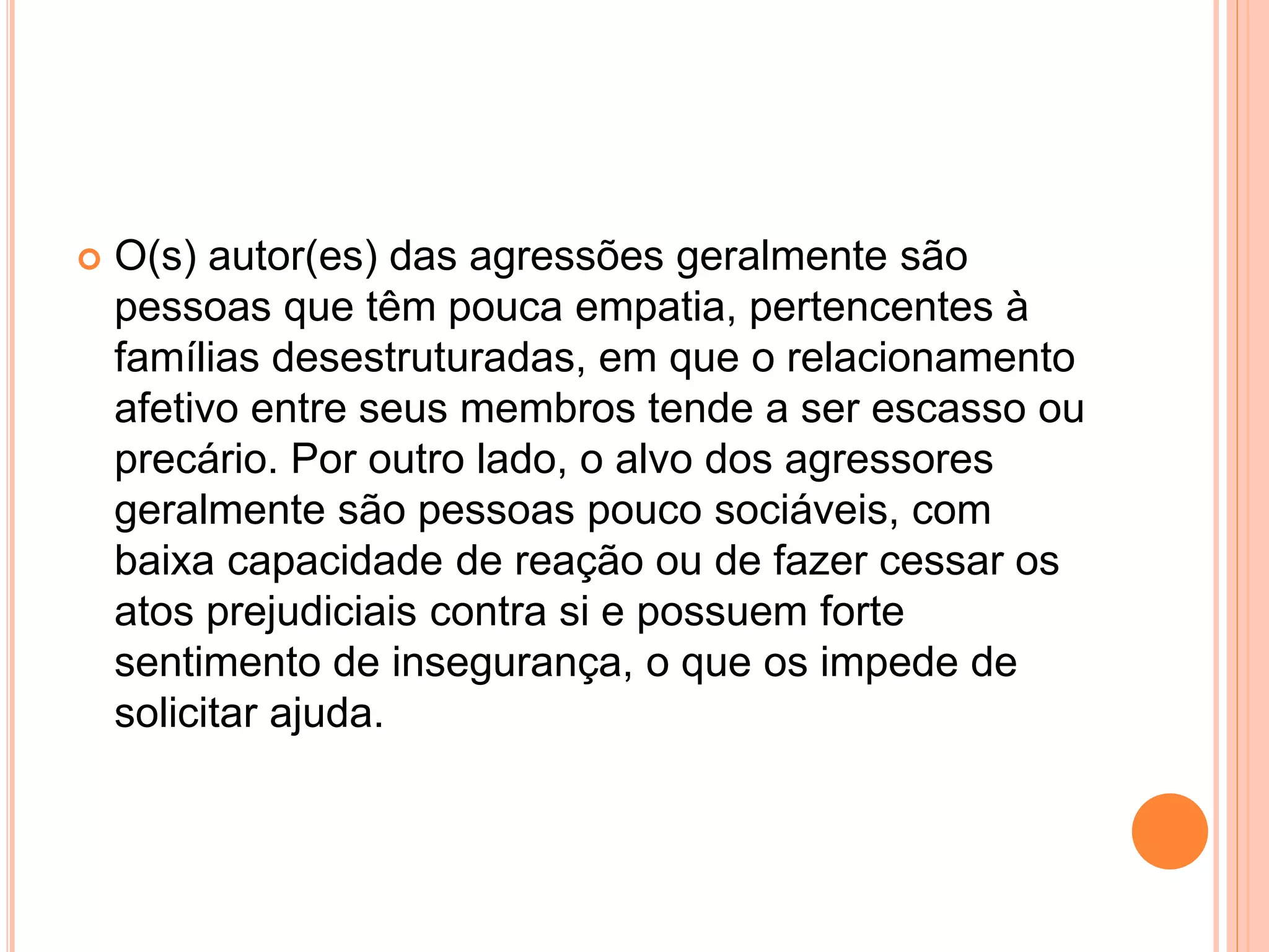  O(s) autor(es) das agressões geralmente são 
pessoas que têm pouca empatia, pertencentes à 
famílias desestruturadas, em que o relacionamento 
afetivo entre seus membros tende a ser escasso ou 
precário. Por outro lado, o alvo dos agressores 
geralmente são pessoas pouco sociáveis, com 
baixa capacidade de reação ou de fazer cessar os 
atos prejudiciais contra si e possuem forte 
sentimento de insegurança, o que os impede de 
solicitar ajuda. 
 