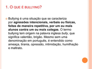 1. O QUE É BULLYING? 
 Bullying é uma situação que se caracteriza 
por agressões intencionais, verbais ou físicas, 
feitas de maneira repetitiva, por um ou mais 
alunos contra um ou mais colegas. O termo 
bullying tem origem na palavra inglesa bully, que 
significa valentão, brigão. Mesmo sem uma 
denominação em português, é entendido como 
ameaça, tirania, opressão, intimidação, humilhação 
e maltrato. 
 