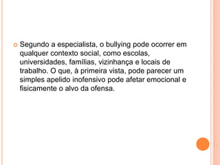  Segundo a especialista, o bullying pode ocorrer em 
qualquer contexto social, como escolas, 
universidades, famílias, vizinhança e locais de 
trabalho. O que, à primeira vista, pode parecer um 
simples apelido inofensivo pode afetar emocional e 
fisicamente o alvo da ofensa. 
 