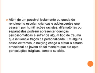  Além de um possível isolamento ou queda do 
rendimento escolar, crianças e adolescentes que 
passam por humilhações racistas, difamatórias ou 
separatistas podesm apresentar doenças 
psicossomáticas e sofrer de algum tipo de trauma 
que influencie traços da personalidade. Em alguns 
casos extremos, o bullying chega a afetar o estado 
emocional do jovem de tal maneira que ele opte 
por soluções trágicas, como o suicídio. 
 